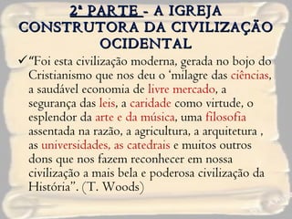 2ª PARTE  - A IGREJA CONSTRUTORA DA CIVILIZAÇÃO OCIDENTAL “ Foi esta civilização moderna, gerada no bojo do Cristianismo que nos deu o ‘milagre das  ciências , a saudável economia de  livre mercado , a segurança das  leis , a  caridade  como virtude, o esplendor da  arte e da música , uma  filosofia  assentada na razão, a agricultura, a arquitetura , as  universidades, as catedrais  e muitos outros dons que nos fazem reconhecer em nossa civilização a mais bela e poderosa civilização da História”. (T. Woods) 
