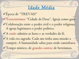 Idade Média Época de “TREVAS?” Teocentrismo : “Cidade de Deus”. Igreja como guia Colaboração entre o poder civil e o poder religioso. A igreja legitimava o poder político. A  razão  admitia as luzes e as verdades da fé. A vida era sagrada. Cada um tinha uma missão a cumprir. A humanidade sabia para onde caminhava.  Tempo místico, de  grandes santos;  de heroísmos. 