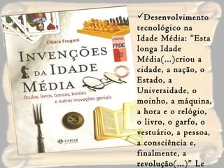Desenvolvimento tecnológico na Idade Média: “Esta longa Idade Média(...)criou a cidade, a nação, o Estado, a Universidade, o moinho, a máquina, a hora e o relógio, o livro, o garfo, o vestuário, a pessoa, a consciência e, finalmente, a revolução(...)” Le Goff-1994 