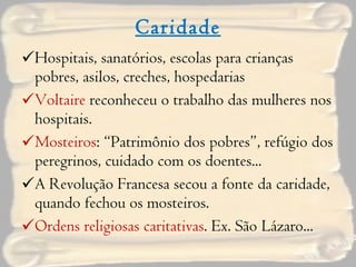 Caridade Hospitais, sanatórios, escolas para crianças pobres, asilos, creches, hospedarias Voltaire  reconheceu o trabalho das mulheres nos hospitais. Mosteiros : “Patrimônio dos pobres”, refúgio dos peregrinos, cuidado com os doentes... A Revolução Francesa secou a fonte da caridade, quando fechou os mosteiros. Ordens   religiosas caritativas . Ex. São Lázaro... 