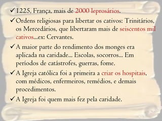 1225, França, mais de  2000 leprosários . Ordens religiosas para libertar os cativos: Trinitários, os Mercedários, que libertaram mais de  seiscentos mil cativos ...ex: Cervantes. A maior parte do rendimento dos monges era aplicada na caridade... Escolas, socorros... Em períodos de catástrofes, guerras, fome. A Igreja católica foi a primeira a  criar os hospitais , com médicos, enfermeiros, remédios, e demais procedimentos. A Igreja foi quem mais fez pela caridade. 