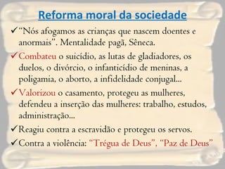 Reforma moral da sociedade “ Nós afogamos as crianças que nascem doentes e anormais”. Mentalidade pagã, Sêneca. Combateu  o suicídio, as lutas de gladiadores, os duelos, o divórcio, o infanticídio de meninas, a poligamia, o aborto, a infidelidade conjugal... Valorizou  o casamento, protegeu as mulheres, defendeu a inserção das mulheres: trabalho, estudos, administração... Reagiu contra a escravidão e protegeu os servos. Contra a violência:  “Trégua de Deus”, “Paz de Deus” 