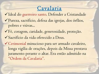 Cavalaria Ideal do  guerreiro santo . Defender a Cristandade Pureza, sacrifício, defesa das igrejas, dos órfãos, pobres e viúvas... Fé, coragem, caridade, generosidade, proteção. Sacrifício da vida oferecido a Deus. Cerimonial  minucioso para ser armado cavaleiro, longa vigília de orações, depois da Missa prestava juramento perante o altar. Era então admitido na  “Ordem da Cavalaria”. 