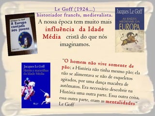 Le Goff (1924...) historiador francês, medievalista. A nossa época tem muito mais  influência  da Idade Média   cristã do que nós imaginamos.   “ O homem não vive somente de pão ; a História não tinha mesmo pão; ela não se alimentava se não de esqueletos agitados, por uma dança macabra de autômatos. Era necessário descobrir na História uma outra parte. Essa outra coisa, essa outra parte, eram as  mentalidades “ Le Goff 