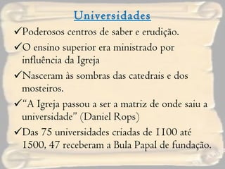 Universidades Poderosos centros de saber e erudição. O ensino superior era ministrado por influência da Igreja Nasceram às sombras das catedrais e dos mosteiros. “ A Igreja passou a ser a matriz de onde saiu a universidade” (Daniel Rops) Das 75 universidades criadas de 1100 até 1500, 47 receberam a Bula Papal de fundação. 