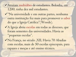 Atraíam  multidões  de estudantes. Bolonha, em 1200, tinha dez mil estudantes. “ Na universidade e em outras partes, nenhuma outra instituição fez mais para promover o  saber  do que a Igreja Católica”(Woods). A Igreja abriu  escolas  em todas as dioceses, que foram sementes das universidades. Havia as “pequenas escolas”.  Na França, no século ,XII, Havia 70 Abadias com escolas, mais de 50 escolas episcopais, para rapazes e moças e até ensino técnico. 