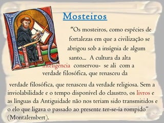 Mosteiros “ Os mosteiros, como espécies de  fortalezas em que a civilização se  abrigou sob a insígnia de algum  santo...  A cultura da alta  inteligência  conservou-  se ali  com a verdade filosófica, que renasceu da  verdade filosófica, que renasceu da verdade religiosa. Sem a inviolabilidade e o tempo disponível do claustro, os  livros  e as línguas da Antiguidade não nos teriam sido transmitidos e o elo que ligava o passado ao presente ter-se-ía rompido” (Montalembert). 