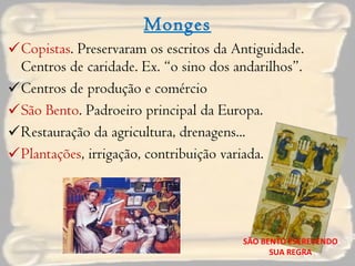 Monges Copistas . Preservaram os escritos da Antiguidade. Centros de caridade. Ex. “o sino dos andarilhos”. Centros de produção e comércio São Bento . Padroeiro principal da Europa. Restauração da agricultura, drenagens... Plantações , irrigação, contribuição variada. SÃO BENTO ESCREVENDO SUA REGRA 