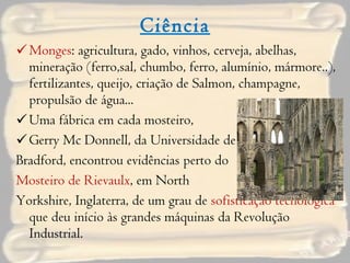 Ciência Monges : agricultura, gado, vinhos, cerveja, abelhas, mineração (ferro,sal, chumbo, ferro, alumínio, mármore..), fertilizantes, queijo, criação de Salmon, champagne, propulsão de água...  Uma fábrica em cada mosteiro,  Gerry Mc Donnell, da Universidade de  Bradford, encontrou evidências perto do  Mosteiro de Rievaulx , em North  Yorkshire, Inglaterra, de um grau de  sofisticação tecnológica  que deu início às grandes máquinas da Revolução Industrial. 