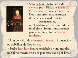 Stanley Jaki , Historiador da ciência, prof. Física:  as ideias do Cristianismo , reconhecendo um Deus que criou uma natureza dotada pelo Criador de leis  permanentes, inteligentemente padronizadas e inteligíveis, foram fundamentais para o surgimento da  ciência moderna. Um conceito de  movimento inercial  influenciou os trabalhos de Copérnico. Padre  Jean Buridan , necessidade de um impulso inicial no movimento dos planetas, dado por Deus. 