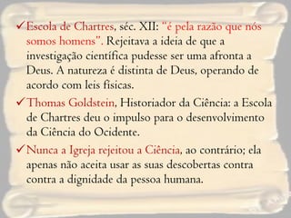 Escola de Chartres , séc. XII:  “é pela razão que nós somos homens”.  Rejeitava a ideia de que a investigação científica pudesse ser uma afronta a Deus. A natureza é distinta de Deus, operando de acordo com leis físicas. Thomas Goldstein , Historiador da Ciência: a Escola de Chartres deu o impulso para o desenvolvimento da Ciência do Ocidente. Nunca a Igreja rejeitou a Ciência , ao contrário; ela apenas não aceita usar as suas descobertas contra contra a dignidade da pessoa humana. 