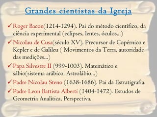 Grandes cientistas da Igreja Roger Bacon (1214-1294). Pai do método científico, da ciência experimental (eclipses, lentes, óculos...) Nicolau de Cusa (século XV). Precursor de Copérnico e Kepler e de Galileu ( Movimentos da Terra, autoridade das medições...) Papa Silvestre II  (999-1003). Matemático e sábio(sistema arábico, Astrolábio...) Padre Nicolau Steno  (1638-1686). Pai da Estratigrafia. Padre Leon Battista Alberti  (1404-1472). Estudos de Geometria Analítica, Perspectiva. 