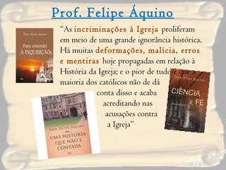 Prof. Felipe Áquino “ As  incriminações à Igreja  proliferam em meio de uma grande ignorância histórica. Há muitas  deformações, malícia, erros e mentiras  hoje propagadas em relação à História da Igreja; e o pior de tudo é que a  maioria dos católicos não de dá  conta disso e acaba  acreditando nas  acusações contra  a Igreja” 