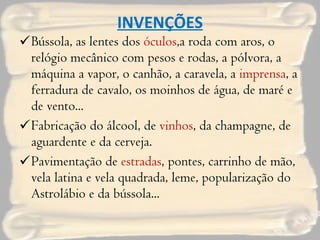 INVENÇÕES Bússola, as lentes dos  óculos ,a roda com aros, o relógio mecânico com pesos e rodas, a pólvora, a máquina a vapor, o canhão, a caravela, a  imprensa , a ferradura de cavalo, os moinhos de água, de maré e de vento... Fabricação do álcool, de  vinhos , da champagne, de aguardente e da cerveja. Pavimentação de  estradas , pontes, carrinho de mão, vela latina e vela quadrada, leme, popularização do Astrolábio e da bússola... 