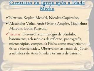 Cientistas da Igreja após a Idade Média Newton, Kepler, Mendel, Nicolau Copérnico,  Alexandro Volta, André Marie Ampère, Guglielmo Marconi, Louis Pasteur... Jesuítas : Desenvolveram relógio de pêndulo, barômetros, telescópios de reflexão, pantografia, microscópios, campos da Física como magnetismo, ótica e eletricidade... Observaram as faixas de Júpter, a nebulosa de Andrômeda e os anéis de Saturno. 