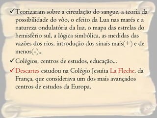Teorizaram sobre a circulação do sangue, a teoria da possibilidade do vôo, o efeito da Lua nas marés e a natureza ondulatória da luz, o mapa das estrelas do hemisfério sul, a lógica simbólica, as medidas das vazões dos rios, introdução dos sinais mais(+) e de menos(-)... Colégios, centros de estudos, educação... Descartes  estudou na Colégio Jesuíta  La Fleche , da França, que considerava um dos mais avançados centros de estudos da Europa. 