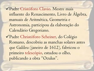 Padre  Cristóforo Clavio . Mestre mais influente do Renascimento, Livro de Álgebra, manuais de Aritmética, Geometria e Astronomia, participou da elaboração do Calendário Gregoriano. Padre  Christóforo Scheiner , do Colégio Romano, descobriu as manchas solares antes que Galileu (janeiro de 1612), fabricou o primeiro  telescópio , estudou o olho, publicando a obra “Oculus”. 