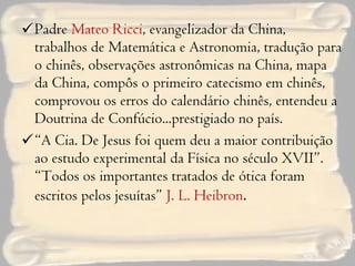 Padre  Mateo Ricci , evangelizador da China, trabalhos de Matemática e Astronomia, tradução para o chinês, observações astronômicas na China, mapa da China, compôs o primeiro catecismo em chinês, comprovou os erros do calendário chinês, entendeu a Doutrina de Confúcio...prestigiado no país. “ A Cia. De Jesus foi quem deu a maior contribuição ao estudo experimental da Física no século XVII”. “Todos os importantes tratados de ótica foram escritos pelos jesuítas”  J. L. Heibron . 