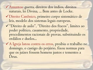 Assuntos : guerra, direitos dos índios, direitos naturais, lei Divina, ... Bem antes de Locke. Direito Canônico , primeiro corpo sistemático de leis, modelo dos sistemas legais europeus. “ Direito de asilo”, “Direito dos fracos”, limites ao poder político, casamento, propriedade, procedimentos racionais de provas, substituindo os ordálios e duelos... A Igreja lutou contra os erros , proibiu o trabalho no domingo, o castigo do perjúrio, fixou normas para que os juízes fossem homens justos e tementes a Deus. 