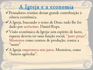 A Igreja e a economia Pensadores cristãos deram grande contribuição à ciência econômica. A Igreja, buscando o reino de Deus, tudo lhe foi dado por  acréscimo.  Daniel Rops. Visão econômica da Igreja: sem espírito de lucro, riqueza deveria ter uma função social,  “justo preço”, Mosteiros  como centros de produção, contra a “usura” A Igreja  emprestava sem juros . Mosteiros, como “bancos agrícolas”. 