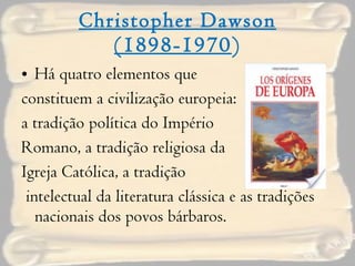 Christopher Dawson (1898-1970 ) Há quatro elementos que  constituem a civilização europeia:  a tradição política do Império  Romano, a tradição religiosa da  Igreja Católica, a tradição intelectual da literatura clássica e as tradições nacionais dos povos bárbaros. 