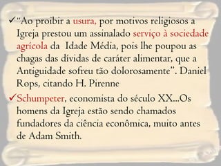 “ Ao proibir a  usura,  por motivos religiosos a Igreja prestou um assinalado  serviço à sociedade agrícola  da  Idade Média, pois lhe poupou as chagas das dívidas de caráter alimentar, que a Antiguidade sofreu tão dolorosamente”. Daniel Rops, citando H. Pirenne Schumpeter , economista do século XX...Os homens da Igreja estão sendo chamados fundadores da ciência econômica, muito antes de Adam Smith . 