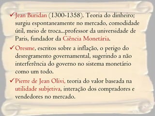 Jean Buridan  (1300-1358). Teoria do dinheiro; surgiu espontaneamente no mercado, comodidade útil, meio de troca...professor da universidade de Paris, fundador da  Ciência Monetária . Oresme , escritos sobre a inflação, o perigo do desregramento governamental, sugerindo a não interferência do governo no sistema monetário como um todo. Pierre de Jean Olivi,  teoria do valor baseada na  utilidade subjetiva , interação dos compradores e vendedores no mercado. 