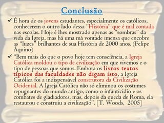 Conclusão É hora de os  jovens  estudantes, especialmente os católicos, conhecerem o outro lado dessa “ História” que é mal contada  nas escolas. Hoje é lhes mostrado apenas as “sombras” da vida da Igreja, mas há uma má vontade imensa que encobre as “luzes” brilhantes de sua História de 2000 anos. (Felipe Áquino) “ Bem mais do que o povo hoje tem consciência, a  Igreja Católica moldou o tipo de civilização  em que vivemos e o tipo de pessoas que somos. Embora os  livros textos típicos das   faculdades não digam isto , a Igreja Católica foi a indispensável  construtora da Civilização Ocidental . A Igreja Católica não só eliminou os costumes repugnantes do mundo antigo, como o infanticídio e os combates de gladiadores, mas, depois da queda de Roma, ela restaurou e construiu a civilização”. [T. Woods,  2005] 