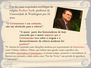 Um dos mais respeitados sociólogos da religião,  Rodney StarK , professor da Universidade de Washington por 32 anos . “ O Cristianismo é um estímulo , não um obstáculo para a ciência”. “ A maior  parte dos historiadores de hoje concorda que o maior  impacto que o Cristianismo  teve sobre a origem e o desenvolvimento da ciência moderna foi  positivo” “ A  história foi instituída como disciplina moderna por representantes do  Iluminismo , como Voltaire, Gibbon e Hume, que tinham uma agenda  muito específica: eles pretendiam  desacreditar o Cristianismo  e ao mesmo tempo  promover o racionalismo. E fizeram isso pintando a idade média como “Era das Trevas”, um período de ignorância e superstição”. 