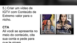 5.) Criar um vídeo de
IGTV com Conteúdo de
Extremo valor para o
nicho.
CTA
Ali você se apresenta no
meio do conteúdo, cita
sua conta e pede para
 