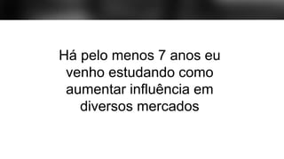 Há pelo menos 7 anos eu
venho estudando como
aumentar influência em
diversos mercados
 