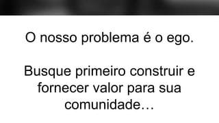 O nosso problema é o ego.
Busque primeiro construir e
fornecer valor para sua
comunidade…
O nosso problema é o ego.
 