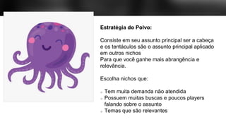 Estratégia do Polvo:
Consiste em seu assunto principal ser a cabeça
e os tentáculos são o assunto principal aplicado
em outros nichos
Para que você ganhe mais abrangência e
relevância.
Escolha nichos que:
Tem muita demanda não atendida
Possuem muitas buscas e poucos players
falando sobre o assunto
Temas que são relevantes
 