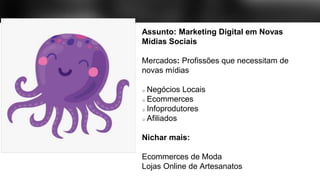 Assunto: Marketing Digital em Novas
Mídias Sociais
Mercados: Profissões que necessitam de
novas mídias
Negócios Locais
Ecommerces
Infoprodutores
Afiliados
Nichar mais:
Ecommerces de Moda
Lojas Online de Artesanatos
 