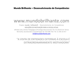 Mundo Brilhante – Desenvolvimento de Competências
www.mundobrilhante.com
Projeto mundo brilhante - Desenvolvimento de Competências
SOLUÇÕES DE MOTIVAÇÃO PARA A ESCOLA ATUAL
Alfredo Leite, Diretor Pedagógico (Psicólogo Educacional) I Tel. 91 250 92 34 Teresa
Bernardo, Secretariado e Coordenação Tel. 910 686 756 I Tel. 21 395 16 59 I
info@mundobrilhante.com
"A VISITA DE ENTIDADES EXTERNAS À ESCOLA É
EXTRAORDINARIAMENTE MOTIVADORA"
 