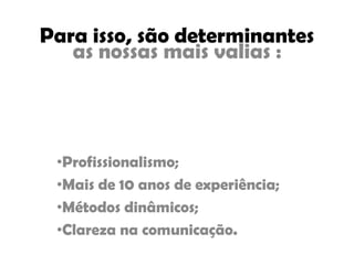 Para isso, são determinantes
as nossas mais valias :
•Profissionalismo;
•Mais de 10 anos de experiência;
•Métodos dinâmicos;
•Clareza na comunicação.
 