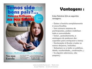 www.mundobrilhante.com - Muito mais
do que Palestras - 12 anos de Sucesso
Vantagens :-
Estas Palestras têm as seguintes
vantagens:
Datas e horário completamente
à vossa Escolha;
Sem número máximo de
participantes, podem mobilizar
toda a comunidade;
Inclui , gratuitamente, a
vantagem de poderem dar
sugestões para enriquecer o tema;
Deslocações à Escola e todas as
outras despesas, incluídas;
Adaptam-se a todos os públicos,
idade, escolaridade,...motivação...;
Se alguém adormece, não
pagam;)
 