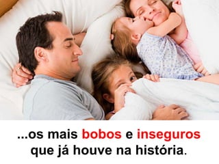 ...os mais bobos e inseguros
que já houve na história.
 