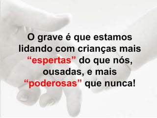 O grave é que estamos
lidando com crianças mais
“espertas” do que nós,
ousadas, e mais
“poderosas” que nunca!
 