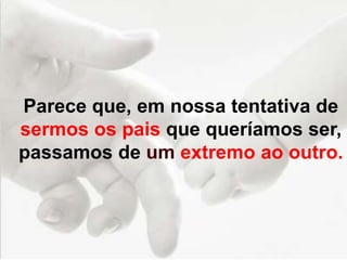 Parece que, em nossa tentativa de
sermos os pais que queríamos ser,
passamos de um extremo ao outro.
 