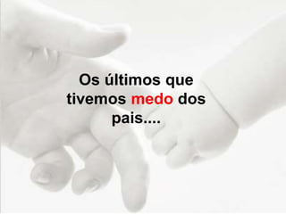 Os últimos que
tivemos medo dos
pais....
 