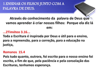 Através do conhecimento da palavra de Deus que
vamos aprender á criar nossos filhos: Porque ela diz lá
em:
1.ENSINAR OS FILHOS JUNTO COM A
PALAVRA DE DEUS:
Toda a Escritura é inspirada por Deus e útil para o ensino,
para a repreensão, para a correção, para a educação na
justiça,
Pois tudo quanto, outrora, foi escrito para o nosso ensino foi
escrito, a fim de que, pela paciência e pela consolação das
Escrituras, tenhamos esperança.
...2Timóteo 3.16...
Romanos 15.4
 