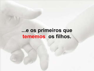 ...e os primeiros que
tememos os filhos.
 