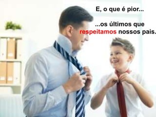 E, o que é pior...
...os últimos que
respeitamos nossos pais.
 