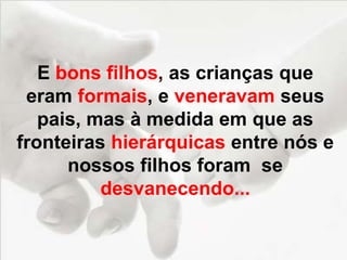 E bons filhos, as crianças que
eram formais, e veneravam seus
pais, mas à medida em que as
fronteiras hierárquicas entre nós e
nossos filhos foram se
desvanecendo...
 