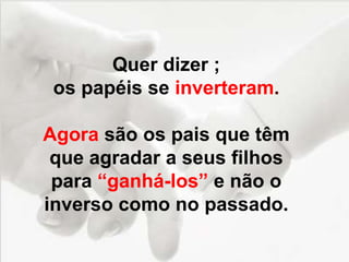 Quer dizer ;
os papéis se inverteram.
Agora são os pais que têm
que agradar a seus filhos
para “ganhá-los” e não o
inverso como no passado.
 
