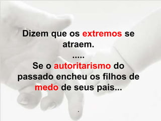 Dizem que os extremos se
atraem.
.....
Se o autoritarismo do
passado encheu os filhos de
medo de seus pais...
.
 