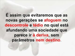 É assim que evitaremos que as
novas gerações se afoguem no
descontrole e tédio no qual está
afundando uma sociedade que
parece ir à deriva, sem
parâmetros nem destino.
 