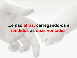 ...e não atrás, carregando-os e
rendidos às suas vontades.
 