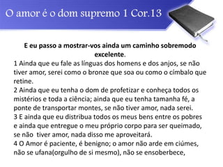 E eu passo a mostrar-vos ainda um caminho sobremodo
excelente.
1 Ainda que eu fale as línguas dos homens e dos anjos, se não
tiver amor, serei como o bronze que soa ou como o címbalo que
retine.
2 Ainda que eu tenha o dom de profetizar e conheça todos os
mistérios e toda a ciência; ainda que eu tenha tamanha fé, a
ponte de transportar montes, se não tiver amor, nada serei.
3 E ainda que eu distribua todos os meus bens entre os pobres
e ainda que entregue o meu próprio corpo para ser queimado,
se não tiver amor, nada disso me aproveitará.
4 O Amor é paciente, é benigno; o amor não arde em ciúmes,
não se ufana(orgulho de si mesmo), não se ensoberbece,
 